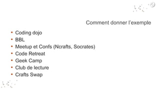 Comment donner l’exemple
• Coding dojo
• BBL
• Meetup et Confs (Ncrafts, Socrates)
• Code Retreat
• Geek Camp
• Club de lecture
• Crafts Swap
 