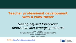 Teacher professional development
with a wow-factor
Seeing beyond tomorrow:
Innovative and emerging features
Riina Vuorikari,
European Commission, Joint Research Centre (JRC)
Human Capital & Employment
March 21 2019 ITK Conference
SLIDES at: https://www.slideshare.net/vuorikari/
 