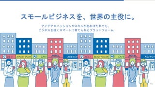 15
アイデアやパッションやスキルがあればだれでも、
ビジネスを強くスマートに育てられるプラットフォーム
スモールビジネスを、世界の主役に。
 