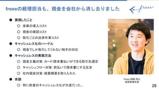 2525
freeeの経理担当も、現金を会社から消し去りました
● 実現したこと
○ 金庫の導入コスト
○ 現金の確認コスト
○ 取引ごとの決済作業コスト
● キャッシュレス化のハードル
○ 現金でしか取引してくれない相手の対応
● キャッシュレスの実現方法
○ 現金主義対策：カード/請求書払いができる取引先選定
○ キャッシュフロー対策：前払いで請求書にする交渉
○ 社内現金対策：経費精算を取り入れた
● 余談
○ 特に飲食のキャッシュレス化が大変だった...
freee 高橋 啓太
経営管理本部
 