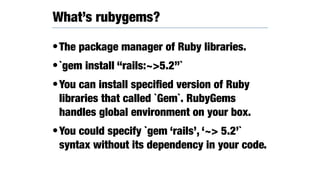 •The package manager of Ruby libraries.
•`gem install “rails:~>5.2”`
•You can install speciﬁed version of Ruby
libraries that called `Gem`. RubyGems
handles global environment on your box.
•You could specify `gem ‘rails’, ‘~> 5.2’`
syntax without its dependency in your code.
What’s rubygems?
 