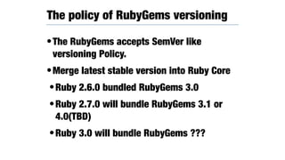 •The RubyGems accepts SemVer like
versioning Policy.
•Merge latest stable version into Ruby Core
•Ruby 2.6.0 bundled RubyGems 3.0
•Ruby 2.7.0 will bundle RubyGems 3.1 or
4.0(TBD)
•Ruby 3.0 will bundle RubyGems ???
The policy of RubyGems versioning
 