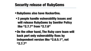•RubyGems also have HackerOne.
•3 people handle vulnerability issues and
will release RubyGems by SemVer Policy
like “2.7.7” from “2.7.6”
•On the other hand, The Ruby core team will
back port only vulnerability ﬁxes by
independent version like “2.6.5.1”, not
“2.7.7”
Security release of RubyGems
 