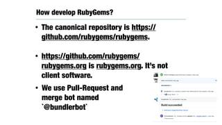 How develop RubyGems?
• The canonical repository is https://
github.com/rubygems/rubygems.
• https://github.com/rubygems/
rubygems.org is rubygems.org. It’s not
client software.
• We use Pull-Request and
merge bot named
`@bundlerbot`
 