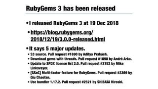 •I released RubyGems 3 at 19 Dec 2018
•https://blog.rubygems.org/
2018/12/19/3.0.0-released.html
•It says 5 major updates.
• S3 source. Pull request #1690 by Aditya Prakash.
• Download gems with threads. Pull request #1898 by André Arko.
• Update to SPDX license list 3.0. Pull request #2152 by Mike
Linksvayer.
• [GSoC] Multi-factor feature for RubyGems. Pull request #2369 by
Qiu Chaofan.
• Use bundler 1.17.2. Pull request #2521 by SHIBATA Hiroshi.
RubyGems 3 has been released
 