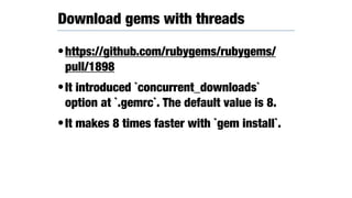 •https://github.com/rubygems/rubygems/
pull/1898
•It introduced `concurrent_downloads`
option at `.gemrc`. The default value is 8.
•It makes 8 times faster with `gem install`.
Download gems with threads
 