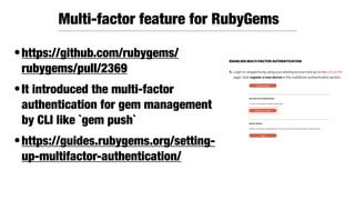 •https://github.com/rubygems/
rubygems/pull/2369
•It introduced the multi-factor
authentication for gem management
by CLI like `gem push`
•https://guides.rubygems.org/setting-
up-multifactor-authentication/
Multi-factor feature for RubyGems
 