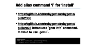 •https://github.com/rubygems/rubygems/
pull/2308
•https://github.com/rubygems/rubygems/
pull/2023 introduces `gem info` command.
It avoid to use `gem i`.
Add alias command ‘i’ for ‘install’
% gem i bundler
ERROR: While executing gem ... (Gem::CommandLineError)
Ambiguous command i matches [info, install]
 
