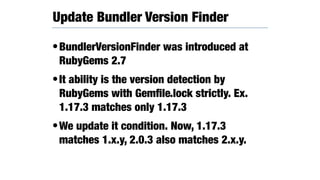 •BundlerVersionFinder was introduced at
RubyGems 2.7
•It ability is the version detection by
RubyGems with Gemﬁle.lock strictly. Ex.
1.17.3 matches only 1.17.3
•We update it condition. Now, 1.17.3
matches 1.x.y, 2.0.3 also matches 2.x.y.
Update Bundler Version Finder
 