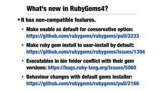 •It has non-compatible features.
• Make enable as default for conservative option:
https://github.com/rubygems/rubygems/pull/2233
• Make ruby gem install to user-install by default:
https://github.com/rubygems/rubygems/issues/1394
• Executables in bin folder conﬂict with their gem
versions: https://bugs.ruby-lang.org/issues/5060
• Behaviour changes with default gems installer:
https://github.com/rubygems/rubygems/pull/2166
What’s new in RubyGems4?
 