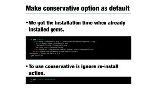•We got the installation time when already
installed gems.
•To use conservative is ignore re-install
action.
Make conservative option as default
~ > gem i rails
clone http://rubyonrails.org -> /Users/hsbt/Documents/rubyonrails.org
git ls-remote http://rubyonrails.org
hg identify http://rubyonrails.org
svn info http://rubyonrails.org
error Could not find version control system: http://rubyonrails.org
exists /Users/hsbt/Documents/github.com/rails/rails
Successfully installed rails-5.2.0
1 gem installed
~ > gem i rails —conservative
~ >
 