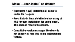 •Rubygems 4 will install the all gems to
under the `~/.gem`
•Pros: Ruby in linux distribution has many of
FAQ for gem installation for using `sudo`.
This change resolve this issues.
•Cons: Ruby version manager like rbenv is
not support it. And This is big incompatible
feature.
Make `--user-install` as default
 