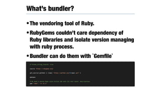 •The vendoring tool of Ruby.
•RubyGems couldn’t care dependency of
Ruby libraries and isolate version managing
with ruby process.
•Bundler can do them with `Gemﬁle`
What’s bundler?
# frozen_string_literal: true
source "https://rubygems.org"
git_source(:github) { |repo| "https://github.com/#{repo}.git" }
gemspec
# We need a newish Rake since Active Job sets its test tasks' descriptions.
gem "rake", ">= 11.1"
 