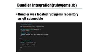 •Bundler was located rubygems repository
as git submodule
Bundler Integration(rubygems.rb)
if USE_BUNDLER_FOR_GEMDEPS
ENV["BUNDLE_GEMFILE"] ||= File.expand_path(path)
require 'rubygems/user_interaction'
Gem::DefaultUserInteraction.use_ui(ui) do
require "bundler"
@gemdeps = Bundler.setup
Bundler.ui = nil
@gemdeps.requested_specs.map(&:to_spec).sort_by(&:name)
end
else
rs = Gem::RequestSet.new
@gemdeps = rs.load_gemdeps path
rs.resolve_current.map do |s|
s.full_spec.tap(&:activate)
end
end
 