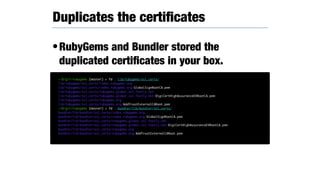 •RubyGems and Bundler stored the
duplicated certiﬁcates in your box.
Duplicates the certiﬁcates
~/D/g/r/rubygems (master) > fd . lib/rubygems/ssl_certs/
lib/rubygems/ssl_certs/index.rubygems.org
lib/rubygems/ssl_certs/index.rubygems.org/GlobalSignRootCA.pem
lib/rubygems/ssl_certs/rubygems.global.ssl.fastly.net
lib/rubygems/ssl_certs/rubygems.global.ssl.fastly.net/DigiCertHighAssuranceEVRootCA.pem
lib/rubygems/ssl_certs/rubygems.org
lib/rubygems/ssl_certs/rubygems.org/AddTrustExternalCARoot.pem
~/D/g/r/rubygems (master) > fd . bundler/lib/bundler/ssl_certs/
bundler/lib/bundler/ssl_certs/index.rubygems.org
bundler/lib/bundler/ssl_certs/index.rubygems.org/GlobalSignRootCA.pem
bundler/lib/bundler/ssl_certs/rubygems.global.ssl.fastly.net
bundler/lib/bundler/ssl_certs/rubygems.global.ssl.fastly.net/DigiCertHighAssuranceEVRootCA.pem
bundler/lib/bundler/ssl_certs/rubygems.org
bundler/lib/bundler/ssl_certs/rubygems.org/AddTrustExternalCARoot.pem
 