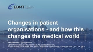 Changes in patient
organisations - and how this
changes the medical world
Jan Geissler @jangeissler
CEO Patvocates; Co-founder CML Advocates Network;
WP co-leader IMI HARMONY; ePAG member EuroBloodNet; Advisor ESMO, ECCO, EHA
1
 