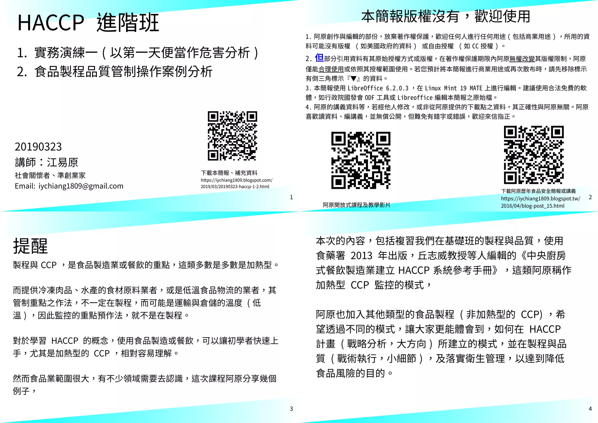 1
HACCP 進階班
1. 實務演練一 ( 以第一天便當作危害分析 )
2. 食品製程品質管制操作案例分析
下載本簡報、補充資料
https://iychiang1809.blogspot.com/
2019/03/20190323-haccp-1-2.html
20190323
講師：江易原
社會關懷者、準創業家
Email: iychiang1809@gmail.com
2
1. 阿原創作與編輯的部份，放棄著作權保護，歡迎任何人進行任何用途 ( 包括商業用途 ) ，所用的資
料可能沒有版權 ( 如美國政府的資料 ) 或自由授權 ( 如 CC 授權 ) 。
2. 但部分引用資料有其原始授權方式或版權，在著作權保護期限內阿原無權改變其版權限制，阿原
僅能合理使用或依照其授權範圍使用。若您預計將本簡報進行商業用途或再次散布時，請先移除標示
有倒三角標示『▼』的資料。
3. 本簡報使用 LibreOffice 6.2.0.3 ，在 Linux Mint 19 MATE 上進行編輯。建議使用合法免費的軟
體，如行政院國發會 ODF 工具或 Libreoffice 編輯本簡報之原始檔。
4. 阿原的講義資料等，若經他人修改，或非從阿原提供的下載點之資料，其正確性與阿原無關。阿原
喜歡讀資料、編講義，並無償公開，但難免有錯字或錯誤，歡迎來信指正。
阿原開放式課程及教學影片
本簡報版權沒有，歡迎使用
下載阿原歷年食品安全簡報或講義
https://iychiang1809.blogspot.tw/
2016/04/blog-post_15.html
3
提醒
製程與 CCP ，是食品製造業或餐飲的重點，這類多數是多數是加熱型。
而提供冷凍肉品、水產的食材原料業者，或是低溫食品物流的業者，其
管制重點之作法，不一定在製程，而可能是運輸與倉儲的溫度 ( 低
溫 ) ，因此監控的重點預作法，就不是在製程。
對於學習 HACCP 的概念，使用食品製造或餐飲，可以讓初學者快速上
手，尤其是加熱型的 CCP ，相對容易理解。
然而食品業範圍很大，有不少領域需要去認識，這次課程阿原分享幾個
例子，
4
本次的內容，包括複習我們在基礎班的製程與品質，使用
食藥署 2013 年出版，丘志威教授等人編輯的《中央廚房
式餐飲製造業建立 HACCP 系統參考手冊》，這類阿原稱作
加熱型 CCP 監控的模式，
阿原也加入其他類型的食品製程 ( 非加熱型的 CCP) ，希
望透過不同的模式，讓大家更能體會到，如何在 HACCP
計畫 ( 戰略分析，大方向 ) 所建立的模式，並在製程與品
質 ( 戰術執行，小細節 ) ，及落實衛生管理，以達到降低
食品風險的目的。
 
