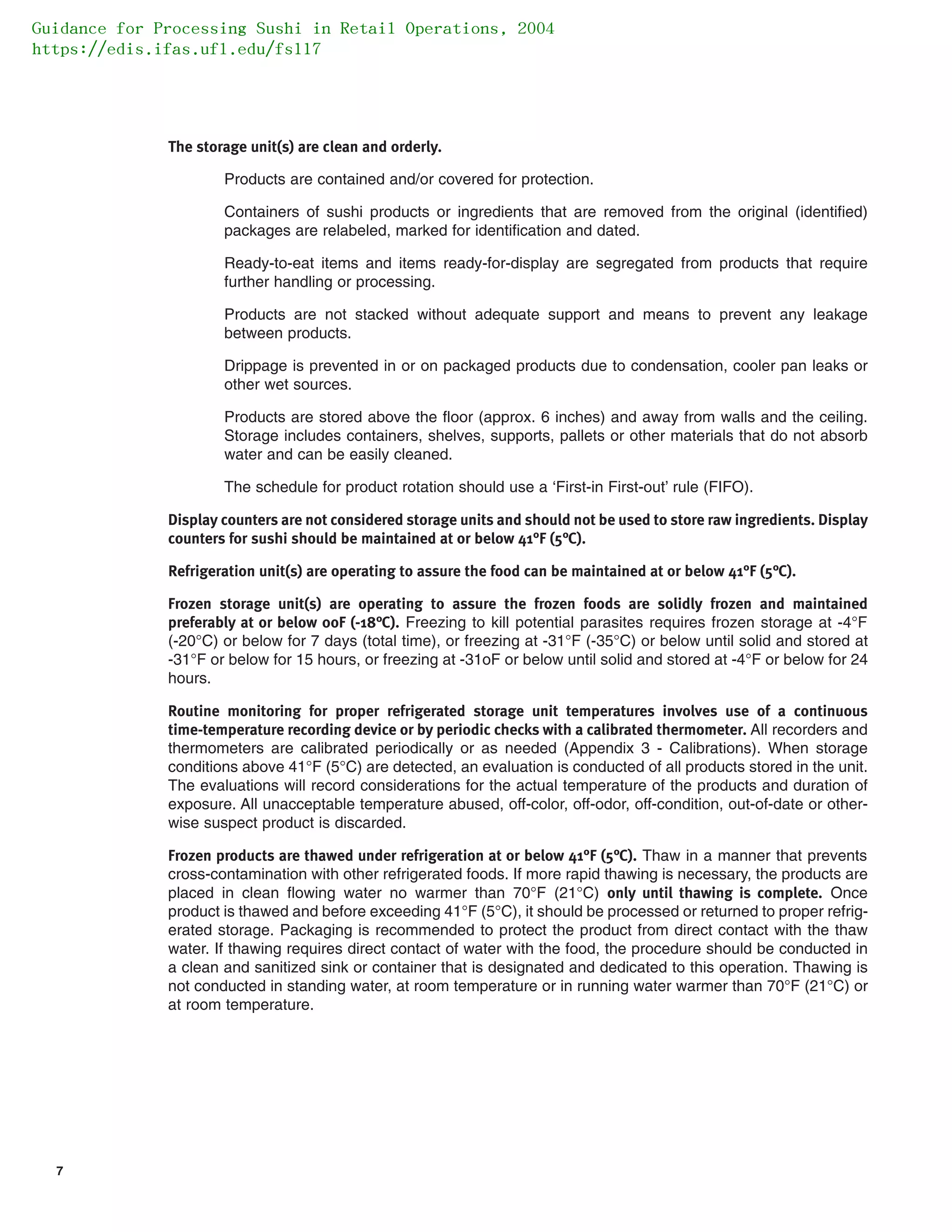 7
The storage unit(s) are clean and orderly.
Products are contained and/or covered for protection.
Containers of sushi products or ingredients that are removed from the original (identified)
packages are relabeled, marked for identification and dated.
Ready-to-eat items and items ready-for-display are segregated from products that require
further handling or processing.
Products are not stacked without adequate support and means to prevent any leakage
between products.
Drippage is prevented in or on packaged products due to condensation, cooler pan leaks or
other wet sources.
Products are stored above the floor (approx. 6 inches) and away from walls and the ceiling.
Storage includes containers, shelves, supports, pallets or other materials that do not absorb
water and can be easily cleaned.
The schedule for product rotation should use a ‘First-in First-out’ rule (FIFO).
Display counters are not considered storage units and should not be used to store raw ingredients. Display
counters for sushi should be maintained at or below 41°F (5°C).
Refrigeration unit(s) are operating to assure the food can be maintained at or below 41°F (5°C).
Frozen storage unit(s) are operating to assure the frozen foods are solidly frozen and maintained
preferably at or below 0oF (-18°C). Freezing to kill potential parasites requires frozen storage at -4°F
(-20°C) or below for 7 days (total time), or freezing at -31°F (-35°C) or below until solid and stored at
-31°F or below for 15 hours, or freezing at -31oF or below until solid and stored at -4°F or below for 24
hours.
Routine monitoring for proper refrigerated storage unit temperatures involves use of a continuous
time-temperature recording device or by periodic checks with a calibrated thermometer. All recorders and
thermometers are calibrated periodically or as needed (Appendix 3 - Calibrations). When storage
conditions above 41°F (5°C) are detected, an evaluation is conducted of all products stored in the unit.
The evaluations will record considerations for the actual temperature of the products and duration of
exposure. All unacceptable temperature abused, off-color, off-odor, off-condition, out-of-date or other-
wise suspect product is discarded.
Frozen products are thawed under refrigeration at or below 41°F (5°C). Thaw in a manner that prevents
cross-contamination with other refrigerated foods. If more rapid thawing is necessary, the products are
placed in clean flowing water no warmer than 70°F (21°C) only until thawing is complete. Once
product is thawed and before exceeding 41°F (5°C), it should be processed or returned to proper refrig-
erated storage. Packaging is recommended to protect the product from direct contact with the thaw
water. If thawing requires direct contact of water with the food, the procedure should be conducted in
a clean and sanitized sink or container that is designated and dedicated to this operation. Thawing is
not conducted in standing water, at room temperature or in running water warmer than 70°F (21°C) or
at room temperature.
Guidance for Processing Sushi in Retail Operations, 2004
https://edis.ifas.ufl.edu/fs117
 
