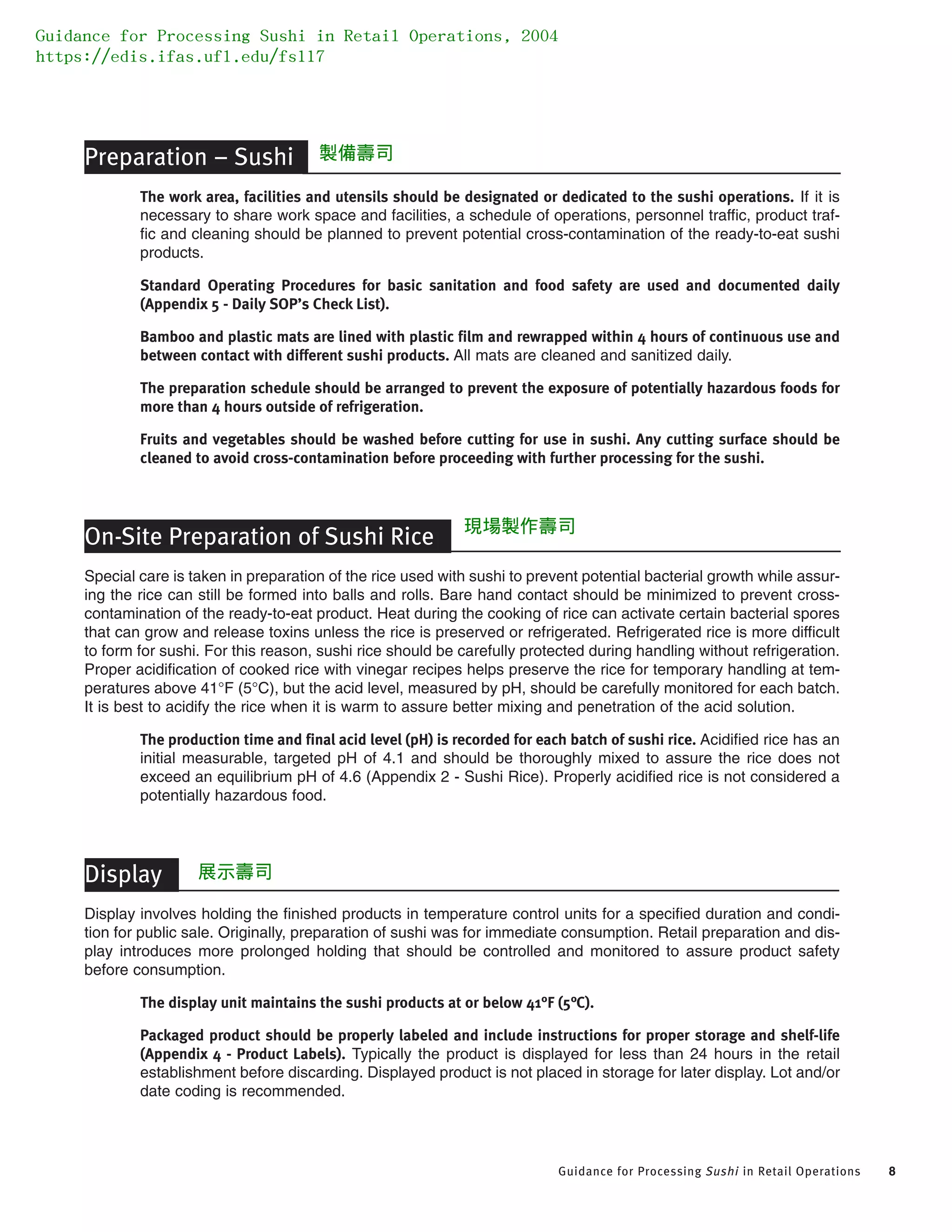 Guidance for Processing Sushi in Retail Operations 8
Preparation – Sushi
The work area, facilities and utensils should be designated or dedicated to the sushi operations. If it is
necessary to share work space and facilities, a schedule of operations, personnel traffic, product traf-
fic and cleaning should be planned to prevent potential cross-contamination of the ready-to-eat sushi
products.
Standard Operating Procedures for basic sanitation and food safety are used and documented daily
(Appendix 5 - Daily SOP’s Check List).
Bamboo and plastic mats are lined with plastic film and rewrapped within 4 hours of continuous use and
between contact with different sushi products. All mats are cleaned and sanitized daily.
The preparation schedule should be arranged to prevent the exposure of potentially hazardous foods for
more than 4 hours outside of refrigeration.
Fruits and vegetables should be washed before cutting for use in sushi. Any cutting surface should be
cleaned to avoid cross-contamination before proceeding with further processing for the sushi.
On-Site Preparation of Sushi Rice
Special care is taken in preparation of the rice used with sushi to prevent potential bacterial growth while assur-
ing the rice can still be formed into balls and rolls. Bare hand contact should be minimized to prevent cross-
contamination of the ready-to-eat product. Heat during the cooking of rice can activate certain bacterial spores
that can grow and release toxins unless the rice is preserved or refrigerated. Refrigerated rice is more difficult
to form for sushi. For this reason, sushi rice should be carefully protected during handling without refrigeration.
Proper acidification of cooked rice with vinegar recipes helps preserve the rice for temporary handling at tem-
peratures above 41°F (5°C), but the acid level, measured by pH, should be carefully monitored for each batch.
It is best to acidify the rice when it is warm to assure better mixing and penetration of the acid solution.
The production time and final acid level (pH) is recorded for each batch of sushi rice. Acidified rice has an
initial measurable, targeted pH of 4.1 and should be thoroughly mixed to assure the rice does not
exceed an equilibrium pH of 4.6 (Appendix 2 - Sushi Rice). Properly acidified rice is not considered a
potentially hazardous food.
Display
Display involves holding the finished products in temperature control units for a specified duration and condi-
tion for public sale. Originally, preparation of sushi was for immediate consumption. Retail preparation and dis-
play introduces more prolonged holding that should be controlled and monitored to assure product safety
before consumption.
The display unit maintains the sushi products at or below 41°F (5°C).
Packaged product should be properly labeled and include instructions for proper storage and shelf-life
(Appendix 4 - Product Labels). Typically the product is displayed for less than 24 hours in the retail
establishment before discarding. Displayed product is not placed in storage for later display. Lot and/or
date coding is recommended.
Guidance for Processing Sushi in Retail Operations, 2004
https://edis.ifas.ufl.edu/fs117
製備壽司
現場製作壽司
展示壽司
 