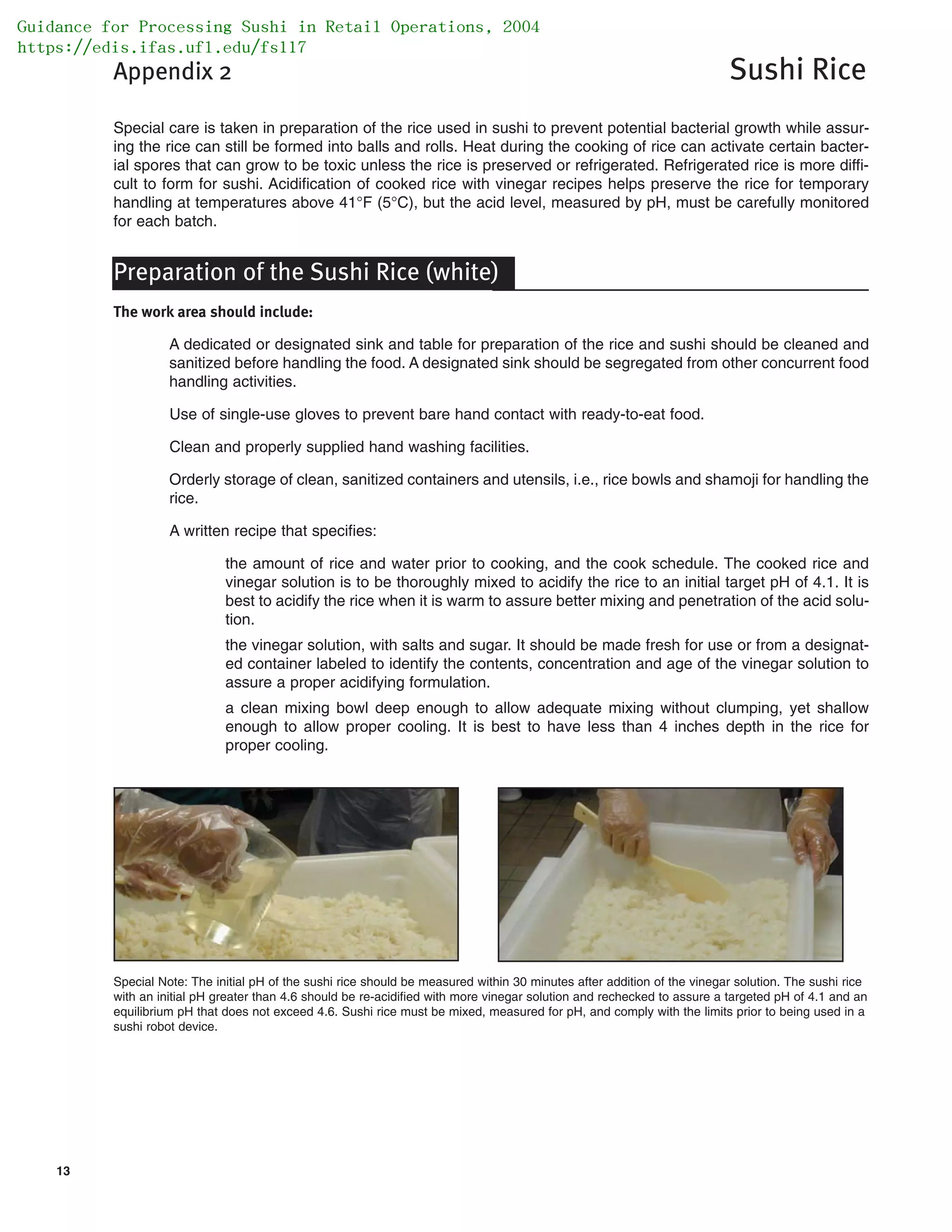 13
Appendix 2 Sushi Rice
Special care is taken in preparation of the rice used in sushi to prevent potential bacterial growth while assur-
ing the rice can still be formed into balls and rolls. Heat during the cooking of rice can activate certain bacter-
ial spores that can grow to be toxic unless the rice is preserved or refrigerated. Refrigerated rice is more diffi-
cult to form for sushi. Acidification of cooked rice with vinegar recipes helps preserve the rice for temporary
handling at temperatures above 41°F (5°C), but the acid level, measured by pH, must be carefully monitored
for each batch.
Preparation of the Sushi Rice (white)
The work area should include:
A dedicated or designated sink and table for preparation of the rice and sushi should be cleaned and
sanitized before handling the food. A designated sink should be segregated from other concurrent food
handling activities.
Use of single-use gloves to prevent bare hand contact with ready-to-eat food.
Clean and properly supplied hand washing facilities.
Orderly storage of clean, sanitized containers and utensils, i.e., rice bowls and shamoji for handling the
rice.
A written recipe that specifies:
the amount of rice and water prior to cooking, and the cook schedule. The cooked rice and
vinegar solution is to be thoroughly mixed to acidify the rice to an initial target pH of 4.1. It is
best to acidify the rice when it is warm to assure better mixing and penetration of the acid solu-
tion.
the vinegar solution, with salts and sugar. It should be made fresh for use or from a designat-
ed container labeled to identify the contents, concentration and age of the vinegar solution to
assure a proper acidifying formulation.
a clean mixing bowl deep enough to allow adequate mixing without clumping, yet shallow
enough to allow proper cooling. It is best to have less than 4 inches depth in the rice for
proper cooling.
Special Note: The initial pH of the sushi rice should be measured within 30 minutes after addition of the vinegar solution. The sushi rice
with an initial pH greater than 4.6 should be re-acidified with more vinegar solution and rechecked to assure a targeted pH of 4.1 and an
equilibrium pH that does not exceed 4.6. Sushi rice must be mixed, measured for pH, and comply with the limits prior to being used in a
sushi robot device.
Guidance for Processing Sushi in Retail Operations, 2004
https://edis.ifas.ufl.edu/fs117
 