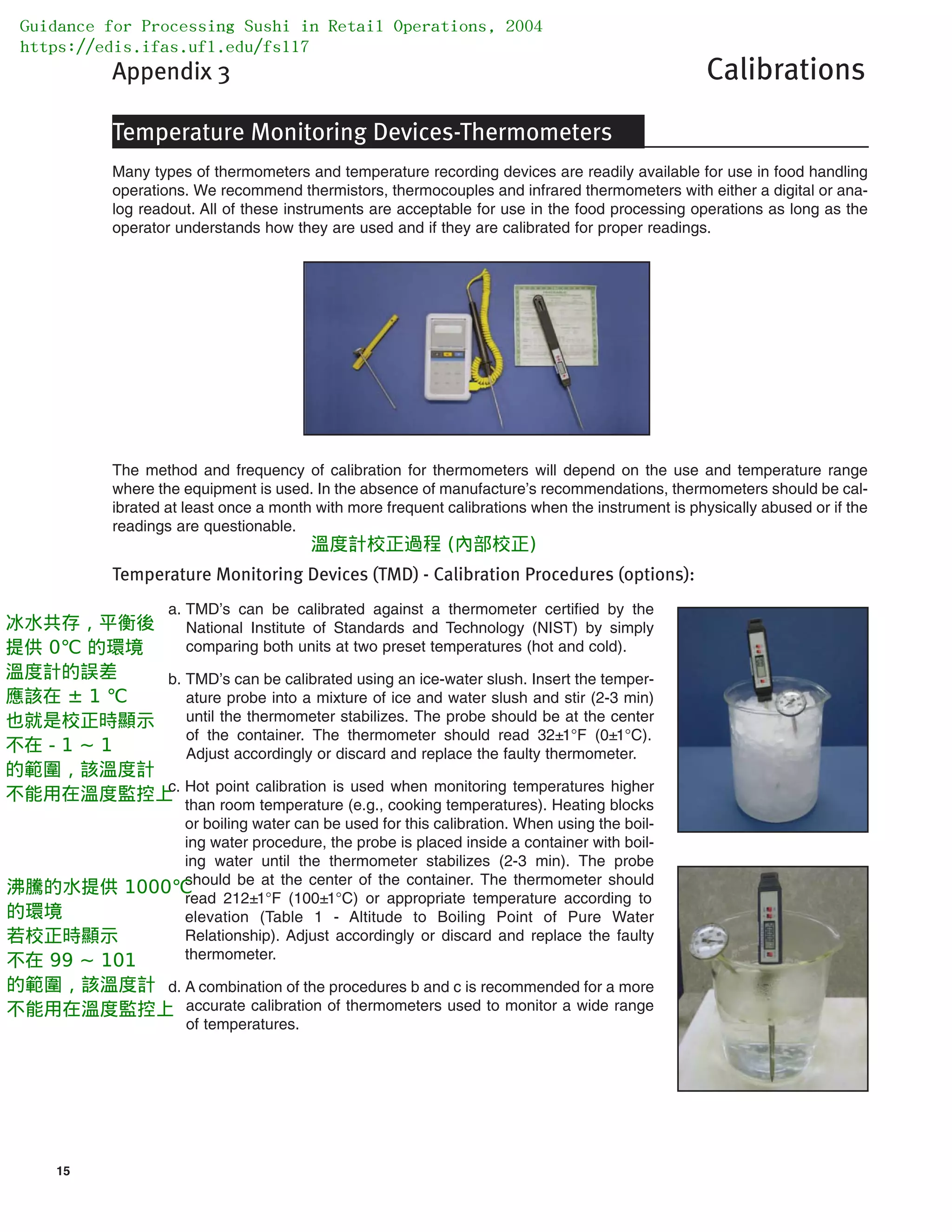 15
Appendix 3 Calibrations
Temperature Monitoring Devices-Thermometers
Many types of thermometers and temperature recording devices are readily available for use in food handling
operations. We recommend thermistors, thermocouples and infrared thermometers with either a digital or ana-
log readout. All of these instruments are acceptable for use in the food processing operations as long as the
operator understands how they are used and if they are calibrated for proper readings.
The method and frequency of calibration for thermometers will depend on the use and temperature range
where the equipment is used. In the absence of manufacture’s recommendations, thermometers should be cal-
ibrated at least once a month with more frequent calibrations when the instrument is physically abused or if the
readings are questionable.
Temperature Monitoring Devices (TMD) - Calibration Procedures (options):
a. TMD’s can be calibrated against a thermometer certified by the
National Institute of Standards and Technology (NIST) by simply
comparing both units at two preset temperatures (hot and cold).
b. TMD’s can be calibrated using an ice-water slush. Insert the temper-
ature probe into a mixture of ice and water slush and stir (2-3 min)
until the thermometer stabilizes. The probe should be at the center
of the container. The thermometer should read 32±1°F (0±1°C).
Adjust accordingly or discard and replace the faulty thermometer.
c. Hot point calibration is used when monitoring temperatures higher
than room temperature (e.g., cooking temperatures). Heating blocks
or boiling water can be used for this calibration. When using the boil-
ing water procedure, the probe is placed inside a container with boil-
ing water until the thermometer stabilizes (2-3 min). The probe
should be at the center of the container. The thermometer should
read 212±1°F (100±1°C) or appropriate temperature according to
elevation (Table 1 - Altitude to Boiling Point of Pure Water
Relationship). Adjust accordingly or discard and replace the faulty
thermometer.
d. A combination of the procedures b and c is recommended for a more
accurate calibration of thermometers used to monitor a wide range
of temperatures.
Guidance for Processing Sushi in Retail Operations, 2004
https://edis.ifas.ufl.edu/fs117
溫度計校正過程 (內部校正)
冰水共存，平衡後
提供 0℃ 的環境
溫度計的誤差
應該在 ± 1 ℃
也就是校正時顯示
不在 - 1 ~ 1
的範圍，該溫度計
不能用在溫度監控上
沸騰的水提供 1000℃
的環境
若校正時顯示
不在 99 ~ 101
的範圍，該溫度計
不能用在溫度監控上
 