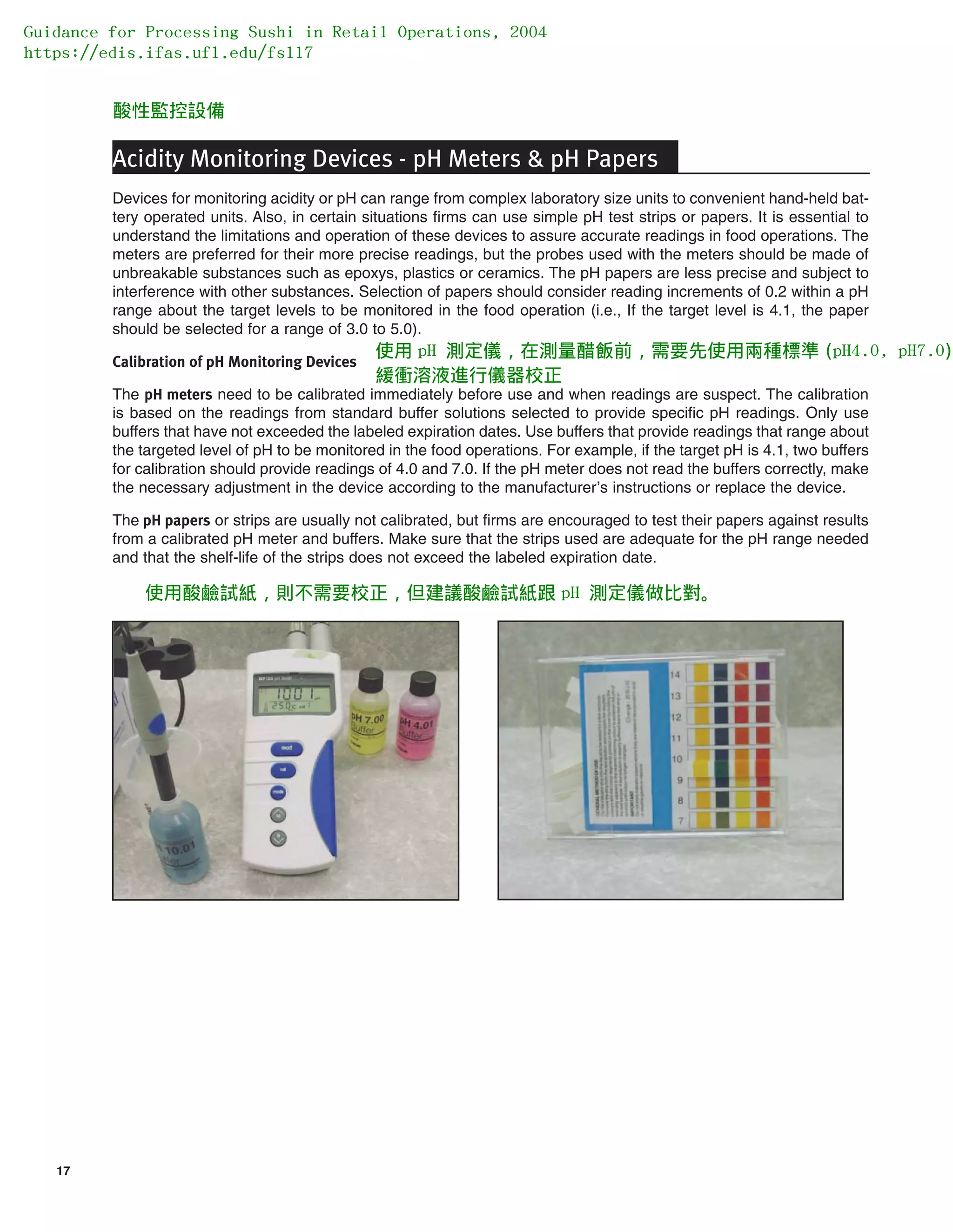 17
Acidity Monitoring Devices - pH Meters & pH Papers
Devices for monitoring acidity or pH can range from complex laboratory size units to convenient hand-held bat-
tery operated units. Also, in certain situations firms can use simple pH test strips or papers. It is essential to
understand the limitations and operation of these devices to assure accurate readings in food operations. The
meters are preferred for their more precise readings, but the probes used with the meters should be made of
unbreakable substances such as epoxys, plastics or ceramics. The pH papers are less precise and subject to
interference with other substances. Selection of papers should consider reading increments of 0.2 within a pH
range about the target levels to be monitored in the food operation (i.e., If the target level is 4.1, the paper
should be selected for a range of 3.0 to 5.0).
Calibration of pH Monitoring Devices
The pH meters need to be calibrated immediately before use and when readings are suspect. The calibration
is based on the readings from standard buffer solutions selected to provide specific pH readings. Only use
buffers that have not exceeded the labeled expiration dates. Use buffers that provide readings that range about
the targeted level of pH to be monitored in the food operations. For example, if the target pH is 4.1, two buffers
for calibration should provide readings of 4.0 and 7.0. If the pH meter does not read the buffers correctly, make
the necessary adjustment in the device according to the manufacturer’s instructions or replace the device.
The pH papers or strips are usually not calibrated, but firms are encouraged to test their papers against results
from a calibrated pH meter and buffers. Make sure that the strips used are adequate for the pH range needed
and that the shelf-life of the strips does not exceed the labeled expiration date.
Guidance for Processing Sushi in Retail Operations, 2004
https://edis.ifas.ufl.edu/fs117
酸性監控設備
使用 pH 測定儀，在測量醋飯前，需要先使用兩種標準 (pH4.0, pH7.0)
緩衝溶液進行儀器校正
使用酸鹼試紙，則不需要校正，但建議酸鹼試紙跟 pH 測定儀做比對。
 