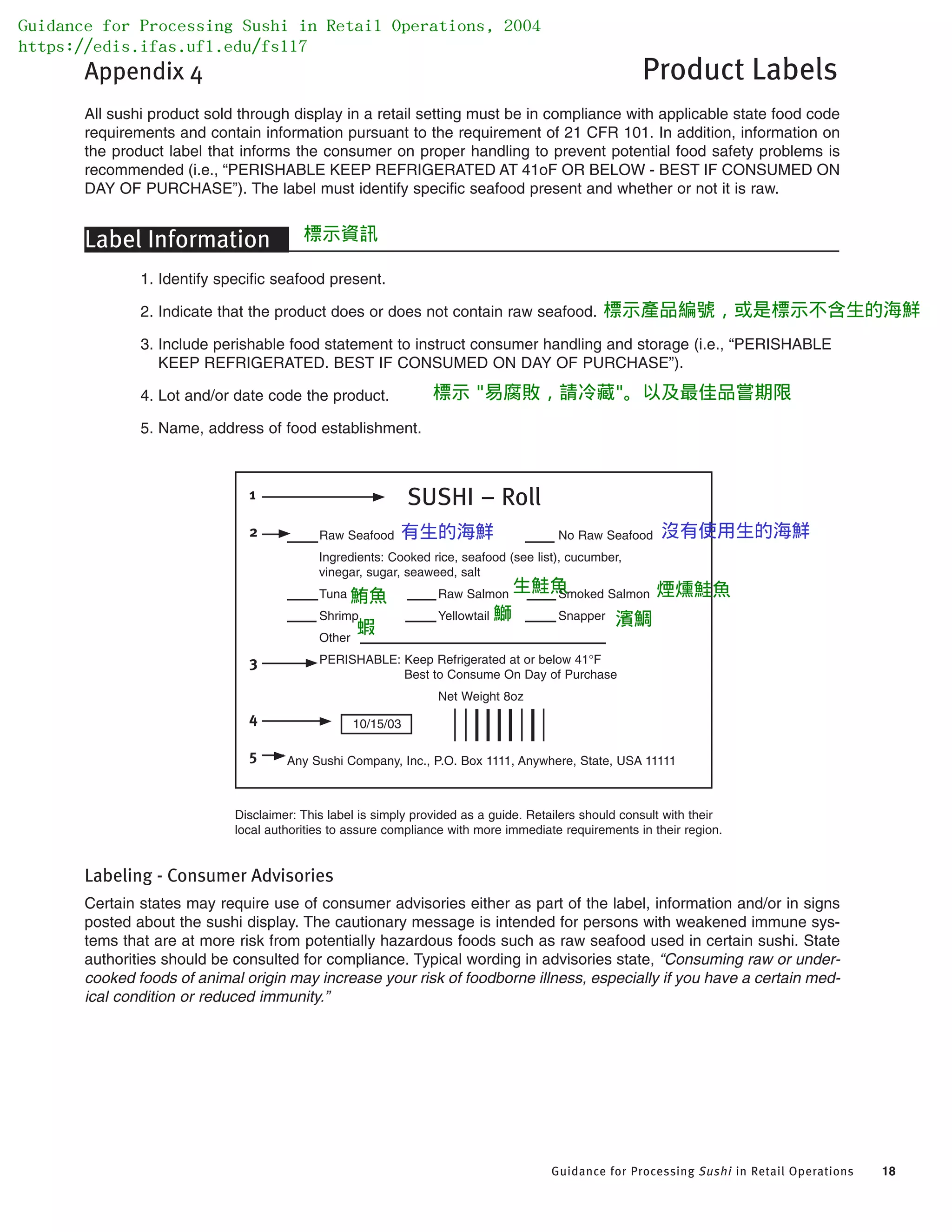 Guidance for Processing Sushi in Retail Operations 18
Appendix 4 Product Labels
All sushi product sold through display in a retail setting must be in compliance with applicable state food code
requirements and contain information pursuant to the requirement of 21 CFR 101. In addition, information on
the product label that informs the consumer on proper handling to prevent potential food safety problems is
recommended (i.e., “PERISHABLE KEEP REFRIGERATED AT 41oF OR BELOW - BEST IF CONSUMED ON
DAY OF PURCHASE”). The label must identify specific seafood present and whether or not it is raw.
Label Information
1. Identify specific seafood present.
2. Indicate that the product does or does not contain raw seafood.
3. Include perishable food statement to instruct consumer handling and storage (i.e., “PERISHABLE
KEEP REFRIGERATED. BEST IF CONSUMED ON DAY OF PURCHASE”).
4. Lot and/or date code the product.
5. Name, address of food establishment.
Disclaimer: This label is simply provided as a guide. Retailers should consult with their
local authorities to assure compliance with more immediate requirements in their region.
Labeling - Consumer Advisories
Certain states may require use of consumer advisories either as part of the label, information and/or in signs
posted about the sushi display. The cautionary message is intended for persons with weakened immune sys-
tems that are at more risk from potentially hazardous foods such as raw seafood used in certain sushi. State
authorities should be consulted for compliance. Typical wording in advisories state, “Consuming raw or under-
cooked foods of animal origin may increase your risk of foodborne illness, especially if you have a certain med-
ical condition or reduced immunity.”
SUSHI – Roll
Raw Seafood No Raw Seafood
Ingredients: Cooked rice, seafood (see list), cucumber,
vinegar, sugar, seaweed, salt
Tuna Raw Salmon Smoked Salmon
Shrimp Yellowtail Snapper
Other
PERISHABLE: Keep Refrigerated at or below 41°F
Best to Consume On Day of Purchase
Net Weight 8oz
10/15/03
Any Sushi Company, Inc., P.O. Box 1111, Anywhere, State, USA 11111
1
2
3
4
5
Guidance for Processing Sushi in Retail Operations, 2004
https://edis.ifas.ufl.edu/fs117
標示資訊
標示產品編號，或是標示不含生的海鮮
標示 "易腐敗，請冷藏"。以及最佳品嘗期限
鮪魚
有生的海鮮 沒有使用生的海鮮
生鮭魚 煙燻鮭魚
蝦
鰤 濱鯛
 