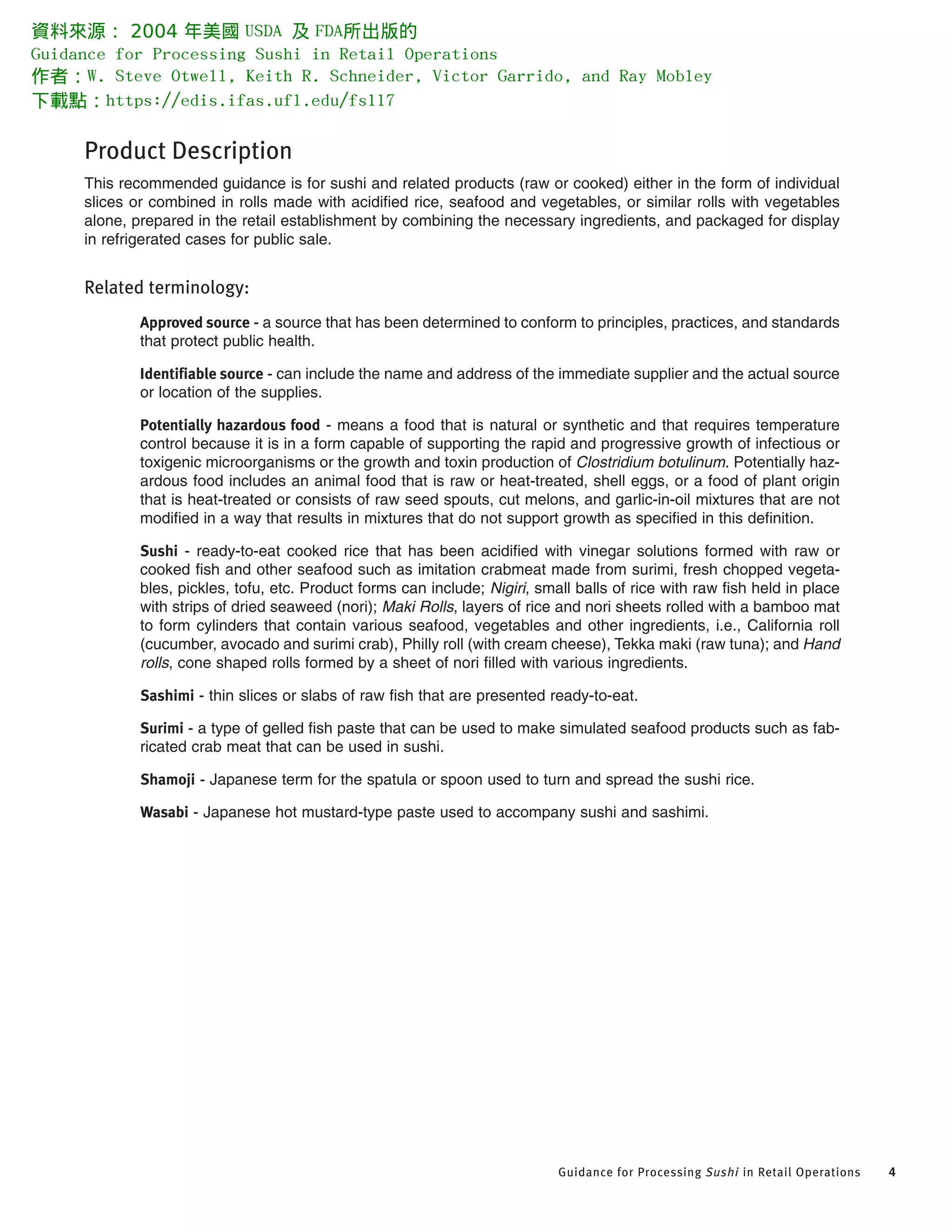 Product Description
This recommended guidance is for sushi and related products (raw or cooked) either in the form of individual
slices or combined in rolls made with acidified rice, seafood and vegetables, or similar rolls with vegetables
alone, prepared in the retail establishment by combining the necessary ingredients, and packaged for display
in refrigerated cases for public sale.
Related terminology:
Approved source - a source that has been determined to conform to principles, practices, and standards
that protect public health.
Identifiable source - can include the name and address of the immediate supplier and the actual source
or location of the supplies.
Potentially hazardous food - means a food that is natural or synthetic and that requires temperature
control because it is in a form capable of supporting the rapid and progressive growth of infectious or
toxigenic microorganisms or the growth and toxin production of Clostridium botulinum. Potentially haz-
ardous food includes an animal food that is raw or heat-treated, shell eggs, or a food of plant origin
that is heat-treated or consists of raw seed spouts, cut melons, and garlic-in-oil mixtures that are not
modified in a way that results in mixtures that do not support growth as specified in this definition.
Sushi - ready-to-eat cooked rice that has been acidified with vinegar solutions formed with raw or
cooked fish and other seafood such as imitation crabmeat made from surimi, fresh chopped vegeta-
bles, pickles, tofu, etc. Product forms can include; Nigiri, small balls of rice with raw fish held in place
with strips of dried seaweed (nori); Maki Rolls, layers of rice and nori sheets rolled with a bamboo mat
to form cylinders that contain various seafood, vegetables and other ingredients, i.e., California roll
(cucumber, avocado and surimi crab), Philly roll (with cream cheese), Tekka maki (raw tuna); and Hand
rolls, cone shaped rolls formed by a sheet of nori filled with various ingredients.
Sashimi - thin slices or slabs of raw fish that are presented ready-to-eat.
Surimi - a type of gelled fish paste that can be used to make simulated seafood products such as fab-
ricated crab meat that can be used in sushi.
Shamoji - Japanese term for the spatula or spoon used to turn and spread the sushi rice.
Wasabi - Japanese hot mustard-type paste used to accompany sushi and sashimi.
Guidance for Processing Sushi in Retail Operations 4
資料來源： 2004 年美國 USDA 及 FDA所出版的
Guidance for Processing Sushi in Retail Operations
作者：W. Steve Otwell, Keith R. Schneider, Victor Garrido, and Ray Mobley
下載點：https://edis.ifas.ufl.edu/fs117
 