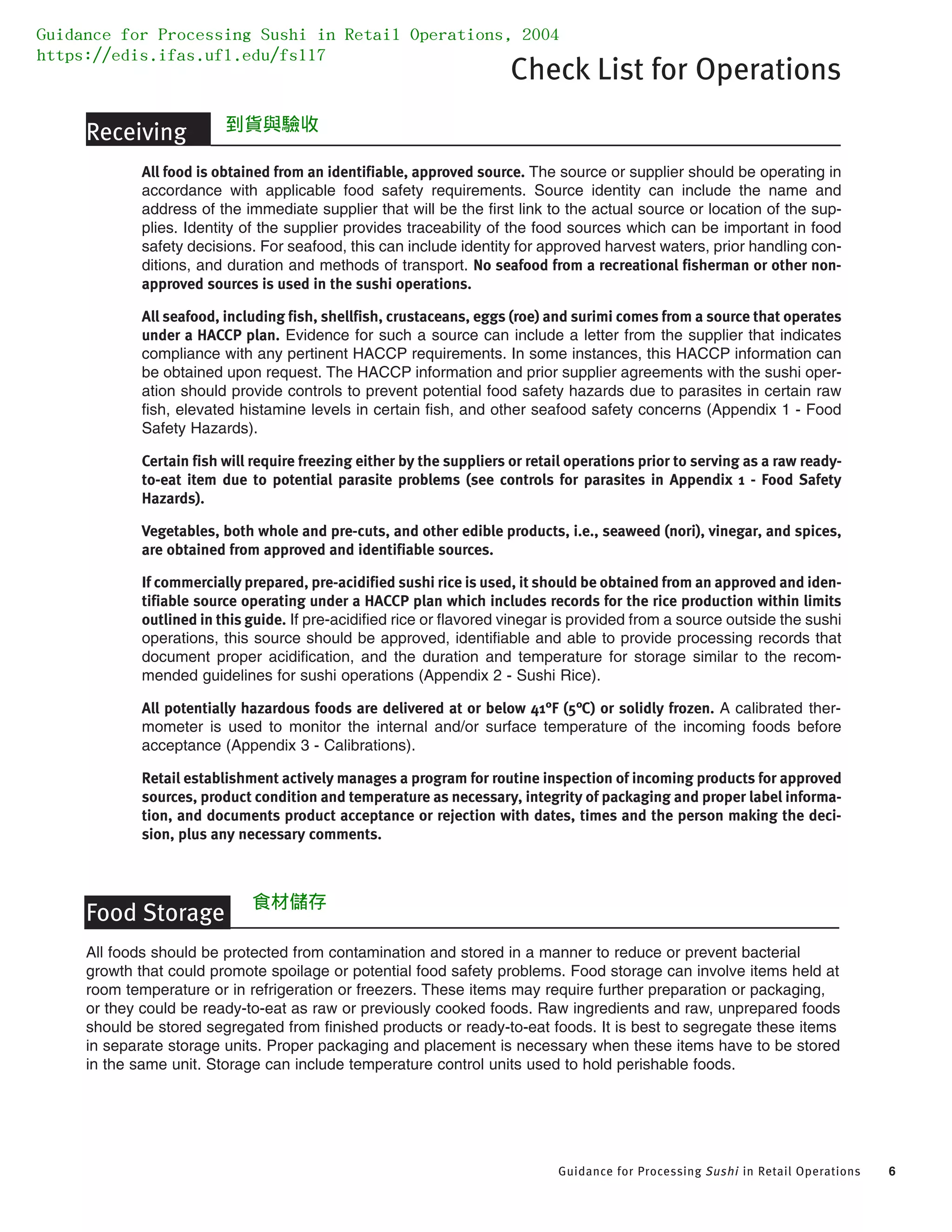 Guidance for Processing Sushi in Retail Operations 6
Check List for Operations
Receiving
All food is obtained from an identifiable, approved source. The source or supplier should be operating in
accordance with applicable food safety requirements. Source identity can include the name and
address of the immediate supplier that will be the first link to the actual source or location of the sup-
plies. Identity of the supplier provides traceability of the food sources which can be important in food
safety decisions. For seafood, this can include identity for approved harvest waters, prior handling con-
ditions, and duration and methods of transport. No seafood from a recreational fisherman or other non-
approved sources is used in the sushi operations.
All seafood, including fish, shellfish, crustaceans, eggs (roe) and surimi comes from a source that operates
under a HACCP plan. Evidence for such a source can include a letter from the supplier that indicates
compliance with any pertinent HACCP requirements. In some instances, this HACCP information can
be obtained upon request. The HACCP information and prior supplier agreements with the sushi oper-
ation should provide controls to prevent potential food safety hazards due to parasites in certain raw
fish, elevated histamine levels in certain fish, and other seafood safety concerns (Appendix 1 - Food
Safety Hazards).
Certain fish will require freezing either by the suppliers or retail operations prior to serving as a raw ready-
to-eat item due to potential parasite problems (see controls for parasites in Appendix 1 - Food Safety
Hazards).
Vegetables, both whole and pre-cuts, and other edible products, i.e., seaweed (nori), vinegar, and spices,
are obtained from approved and identifiable sources.
If commercially prepared, pre-acidified sushi rice is used, it should be obtained from an approved and iden-
tifiable source operating under a HACCP plan which includes records for the rice production within limits
outlined in this guide. If pre-acidified rice or flavored vinegar is provided from a source outside the sushi
operations, this source should be approved, identifiable and able to provide processing records that
document proper acidification, and the duration and temperature for storage similar to the recom-
mended guidelines for sushi operations (Appendix 2 - Sushi Rice).
All potentially hazardous foods are delivered at or below 41°F (5°C) or solidly frozen. A calibrated ther-
mometer is used to monitor the internal and/or surface temperature of the incoming foods before
acceptance (Appendix 3 - Calibrations).
Retail establishment actively manages a program for routine inspection of incoming products for approved
sources, product condition and temperature as necessary, integrity of packaging and proper label informa-
tion, and documents product acceptance or rejection with dates, times and the person making the deci-
sion, plus any necessary comments.
Food Storage
All foods should be protected from contamination and stored in a manner to reduce or prevent bacterial
growth that could promote spoilage or potential food safety problems. Food storage can involve items held at
room temperature or in refrigeration or freezers. These items may require further preparation or packaging,
or they could be ready-to-eat as raw or previously cooked foods. Raw ingredients and raw, unprepared foods
should be stored segregated from finished products or ready-to-eat foods. It is best to segregate these items
in separate storage units. Proper packaging and placement is necessary when these items have to be stored
in the same unit. Storage can include temperature control units used to hold perishable foods.
Guidance for Processing Sushi in Retail Operations, 2004
https://edis.ifas.ufl.edu/fs117
食材儲存
到貨與驗收
 