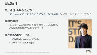© 2018, Amazon Web Services, Inc. or its Affiliates. All rights reserved. Amazon Confidential and Trademark
自己紹介
三上 卓也 (みかみ たくや)
ゲームエンターテイメントソリューション部 / ソリューションアーキテクト
普段の業務
主にゲーム企業のお客様を担当し、お客様の
AWS活用を様々な形でサポート
好きなAWSサービス
• AWS Management Tools
• Amazon QuickSight
 