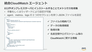 © 2018, Amazon Web Services, Inc. or its Affiliates. All rights reserved. Amazon Confidential and Trademark
統合CloudWatch エージェント
EC2やオンプレミスサーバにインストールすることでメトリクスを収集
• 手動もしくはウィザードにより設定が可能
• agent、metrics、logs の 3 つのセクションを持つ JSON ファイルを設定
{
"agent": {
"metrics_collection_interval": 10,
"logfile": "/opt/aws/amazon-cloudwatch-agent/logs/amazon-cloudwatch-agent.log"
},
"metrics": {
"metrics_collected": {
"mem": {
"measurement": [
"mem_used"
],
"metrics_collection_interval": 1
},
"net": {
"resources": [
---省略---
}
},
"logs": {
---省略---
"file_path": "/opt/aws/amazon-cloudwatch-agent/logs/test.log",
"log_group_name": "test.log",
"log_stream_name": "test.log",
"timezone": "Local"
---省略---
"log_stream_name": "my_log_stream_name",
"force_flush_interval" : 15
}
}
 ファイルの格納パス
 データの取得頻度
 取得対象
 名前空間やログストリーム等の
CloudWatchに関する情報
 