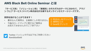 © 2018, Amazon Web Services, Inc. or its Affiliates. All rights reserved. Amazon Confidential and Trademark
AWS Black Belt Online Seminar とは
「サービス別」「ソリューション別」「業種別」のそれぞれのテーマに分かれて、アマゾ
ン ウェブ サービス ジャパン株式会社が主催するオンラインセミナーシリーズです。
質問を投げることができます！
• 書き込んだ質問は、主催者にしか見えません
• 今後のロードマップに関するご質問は
お答えできませんのでご了承下さい
Twitter ハッシュタグは以下をご利用ください
#awsblackbelt
① 吹き出しをクリック
② 質問を入力
③ Sendをクリック
 
