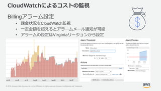 © 2018, Amazon Web Services, Inc. or its Affiliates. All rights reserved. Amazon Confidential and Trademark
CloudWatchによるコストの監視
Billingアラーム設定
• 課金状況をCloudWatch監視
• 一定金額を超えるとアラームメール通知が可能
• アラームの設定はVirginiaリージョンから設定
 