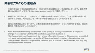 © 2018, Amazon Web Services, Inc. or its Affiliates. All rights reserved. Amazon Confidential and Trademark
内容についての注意点
• 本資料では2019年3月26日時点のサービス内容および価格についてご説明しています。最新の情
報はAWS公式ウェブサイト(http://aws.amazon.com)にてご確認ください。
• 資料作成には十分注意しておりますが、資料内の価格とAWS公式ウェブサイト記載の価格に相
違があった場合、AWS公式ウェブサイトの価格を優先とさせていただきます。
• 価格は税抜表記となっています。日本居住者のお客様が東京リージョンを使用する場合、別途消
費税をご請求させていただきます。
• AWS does not offer binding price quotes. AWS pricing is publicly available and is subject to
change in accordance with the AWS Customer Agreement available at
http://aws.amazon.com/agreement/. Any pricing information included in this document is provided
only as an estimate of usage charges for AWS services based on certain information that you
have provided. Monthly charges will be based on your actual use of AWS services, and may vary
from the estimates provided.
 