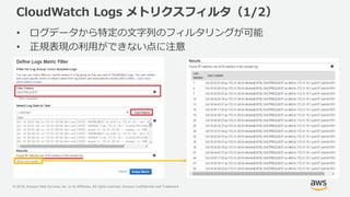 © 2018, Amazon Web Services, Inc. or its Affiliates. All rights reserved. Amazon Confidential and Trademark
CloudWatch Logs メトリクスフィルタ（1/2）
• ログデータから特定の文字列のフィルタリングが可能
• 正規表現の利用ができない点に注意
 