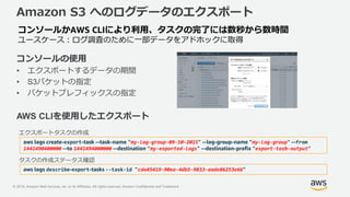 © 2018, Amazon Web Services, Inc. or its Affiliates. All rights reserved. Amazon Confidential and Trademark
Amazon S3 へのログデータのエクスポート
コンソールの使用
• エクスポートするデータの期間
• S3バケットの指定
• バケットプレフィックスの指定
AWS CLIを使用したエクスポート
コンソールかAWS CLIにより利用、タスクの完了には数秒から数時間
ユースケース：ログ調査のために一部データをアドホックに取得
aws logs create-export-task --task-name "my-log-group-09-10-2015" --log-group-name "my-log-group" --from
1441490400000 --to 1441494000000 --destination "my-exported-logs" --destination-prefix "export-task-output"
エクスポートタスクの作成
aws logs describe-export-tasks --task-id "cda45419-90ea-4db5-9833-aade86253e66"
タスクの作成ステータス確認
 