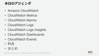© 2018, Amazon Web Services, Inc. or its Affiliates. All rights reserved. Amazon Confidential and Trademark
本日のアジェンダ
• Amazon CloudWatch
• CloudWatch Metrics
• CloudWatch Alarms
• CloudWatch Logs
• CloudWatch Logs Insights
• CloudWatch Dashboards
• CloudWatch Events
• 料金
• まとめ
 