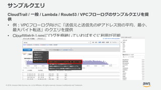 © 2018, Amazon Web Services, Inc. or its Affiliates. All rights reserved. Amazon Confidential and Trademark
サンプルクエリ
CloudTrail / 一般 / Lambda / Route53 / VPCフローログのサンプルクエリを提
供
• 例：VPCフローログ向けに「送信元と送信先のIPアドレス別の平均、最小、
最大バイト転送」のクエリを提供
• CloudWatch Logsにログを格納していればすぐに利用が可能
 