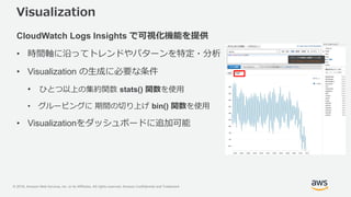 © 2018, Amazon Web Services, Inc. or its Affiliates. All rights reserved. Amazon Confidential and Trademark
Visualization
CloudWatch Logs Insights で可視化機能を提供
• 時間軸に沿ってトレンドやパターンを特定・分析
• Visualization の生成に必要な条件
• ひとつ以上の集約関数 stats() 関数を使用
• グルーピングに 期間の切り上げ bin() 関数を使用
• Visualizationをダッシュボードに追加可能
 
