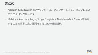 © 2018, Amazon Web Services, Inc. or its Affiliates. All rights reserved. Amazon Confidential and Trademark
まとめ
• Amazon CloudWatch はAWSリソース、アプリケーション、オンプレミス
のモニタリングサービス
• Metrics / Alarms / Logs / Logs Insights / Dashboards / Eventsを活用
することで効率の良い運用をするための機能提供
 