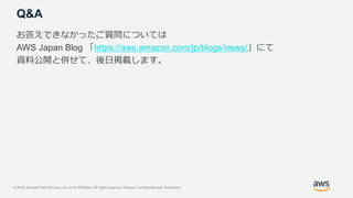 © 2018, Amazon Web Services, Inc. or its Affiliates. All rights reserved. Amazon Confidential and Trademark
Q&A
お答えできなかったご質問については
AWS Japan Blog 「https://aws.amazon.com/jp/blogs/news/」にて
資料公開と併せて、後日掲載します。
 