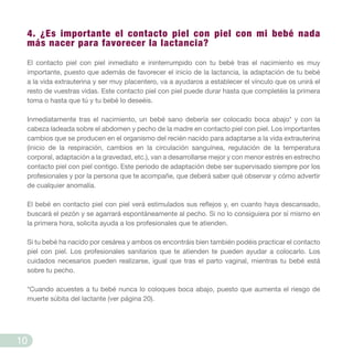 4. ¿Es importante el contacto piel con piel con mi bebé nada
más nacer para favorecer la lactancia?
El contacto piel con piel inmediato e ininterrumpido con tu bebé tras el nacimiento es muy
importante, puesto que además de favorecer el inicio de la lactancia, la adaptación de tu bebé
a la vida extrauterina y ser muy placentero, va a ayudaros a establecer el vínculo que os unirá el
resto de vuestras vidas. Este contacto piel con piel puede durar hasta que completéis la primera
toma o hasta que tú y tu bebé lo deseéis.
Inmediatamente tras el nacimiento, un bebé sano debería ser colocado boca abajo* y con la
cabeza ladeada sobre el abdomen y pecho de la madre en contacto piel con piel. Los importantes
cambios que se producen en el organismo del recién nacido para adaptarse a la vida extrauterina
(inicio de la respiración, cambios en la circulación sanguínea, regulación de la temperatura
corporal, adaptación a la gravedad, etc.), van a desarrollarse mejor y con menor estrés en estrecho
contacto piel con piel contigo. Este periodo de adaptación debe ser supervisado siempre por los
profesionales y por la persona que te acompañe, que deberá saber qué observar y cómo advertir
de cualquier anomalía.
El bebé en contacto piel con piel verá estimulados sus reflejos y, en cuanto haya descansado,
buscará el pezón y se agarrará espontáneamente al pecho. Si no lo consiguiera por sí mismo en
la primera hora, solicita ayuda a los profesionales que te atienden.
Si tu bebé ha nacido por cesárea y ambos os encontráis bien también podéis practicar el contacto
piel con piel. Los profesionales sanitarios que te atienden te pueden ayudar a colocarlo. Los
cuidados necesarios pueden realizarse, igual que tras el parto vaginal, mientras tu bebé está
sobre tu pecho.
*Cuando acuestes a tu bebé nunca lo coloques boca abajo, puesto que aumenta el riesgo de
muerte súbita del lactante (ver página 20).
10
 