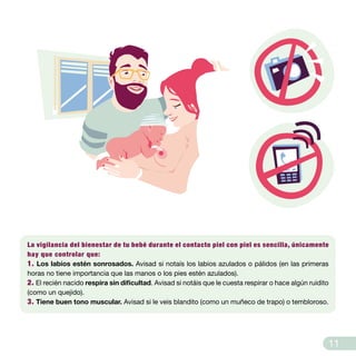 La vigilancia del bienestar de tu bebé durante el contacto piel con piel es sencilla, únicamente
hay que controlar que:
1. Los labios estén sonrosados. Avisad si notaís los labios azulados o pálidos (en las primeras
horas no tiene importancia que las manos o los pies estén azulados).
2. El recién nacido respira sin dificultad. Avisad si notáis que le cuesta respirar o hace algún ruidito
(como un quejido).
3. Tiene buen tono muscular. Avisad si le veis blandito (como un muñeco de trapo) o tembloroso.
11
 