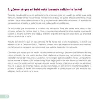 5. ¿Cómo sé que mi bebé está tomando suficiente leche?
Tu recién nacido está tomando suficiente leche si tiene un color sonrosado, su piel es tersa, está
tranquilo, realiza tomas frecuentes (al menos ocho al día) y se queda relajado al terminar, moja
pañales, hace varias deposiciones al día y su peso evoluciona adecuadamente. Si además no
tienes dolor en el pecho la lactancia se está instaurando sin problemas.
Es importante que amamantes a tu bebé con frecuencia. Para ello debes estar atenta a las
primeras señales de hambre (abrir la boca, mover la cabeza hacia los lados, realizar muecas de
succión o llevarse la mano a la boca) y ofrecerle el pecho sin esperar a que llore. La ansiedad
dificulta el inicio de la toma.
Resulta conveniente que, en las primeras 48-72 horas tras el alta hospitalaria, tu bebé sea
reconocido en el Centro de Salud. Tras esta primera visita se programarán consultas sucesivas
con la frecuencia necesaria para comprobar que todo se desarrolla normalmente.
Conviene que sepas que los recién nacidos tienen el estómago pequeño (del tamaño de una
cereza al nacer y de una nuez a los tres días) y la leche se digiere muy rápidamente, por lo que
necesitan mamar con frecuencia. Las tomas no tienen por qué ser cada tres horas. Lo importante
es que realicen al menos ocho tomas al día y no se hagan pausas de más de cinco o seis horas. De
hecho, muchos recién nacidos agrupan algunas tomas durante unas horas y luego las espacian
más. Si la pausa se prolonga más de cinco o seis horas, es conveniente intentar despertarle y
ponerle al pecho. Si tienes dificultades para despertarle, el contacto piel con piel estimula sus
reflejos y facilita el inicio de la toma.
12
 