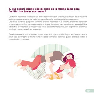 7. ¿Es seguro dormir con mi bebé en la misma cama para
facilitar las tomas nocturnas?
Las tomas nocturnas se asocian de forma significativa con una mayor duración de la lactancia
materna, aunque amamantar varias veces por la noche puede resultarte muy cansado.
Una de las prácticas que puede facilitarte la tomas nocturnas es el colecho. Si decides compartir
la cama con tu bebé es necesario respetar una serie de normas para garantizar su seguridad. Una
alternativa al colecho es la utilización de cunas sidecar homologadas, que os permiten estar muy
próximos pero en superficies separadas.
Es peligroso dormir con el bebé en brazos en un sofá o en una silla, dejarlo solo en una cama o
en un sofá o compartir la misma cama con otros hermanos, personas que no sean sus padres o
con animales domésticos.
19
 