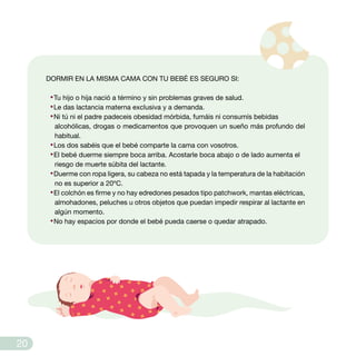 DORMIR EN LA MISMA CAMA CON TU BEBÉ ES SEGURO SI:
·Tu hijo o hija nació a término y sin problemas graves de salud.
·Le das lactancia materna exclusiva y a demanda.
·Ni tú ni el padre padeceis obesidad mórbida, fumáis ni consumís bebidas
alcohólicas, drogas o medicamentos que provoquen un sueño más profundo del
habitual.
·Los dos sabéis que el bebé comparte la cama con vosotros.
·El bebé duerme siempre boca arriba. Acostarle boca abajo o de lado aumenta el
riesgo de muerte súbita del lactante.
·Duerme con ropa ligera, su cabeza no está tapada y la temperatura de la habitación
no es superior a 20ºC.
·El colchón es firme y no hay edredones pesados tipo patchwork, mantas eléctricas,
almohadones, peluches u otros objetos que puedan impedir respirar al lactante en
algún momento.
·No hay espacios por donde el bebé pueda caerse o quedar atrapado.
20
 