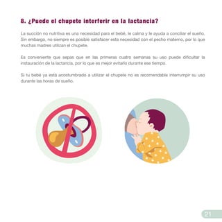 8. ¿Puede el chupete interferir en la lactancia?
La succión no nutritiva es una necesidad para el bebé, le calma y le ayuda a conciliar el sueño.
Sin embargo, no siempre es posible satisfacer esta necesidad con el pecho materno, por lo que
muchas madres utilizan el chupete.
Es conveniente que sepas que en las primeras cuatro semanas su uso puede dificultar la
instauración de la lactancia, por lo que es mejor evitarlo durante ese tiempo.
Si tu bebé ya está acostumbrado a utilizar el chupete no es recomendable interrumpir su uso
durante las horas de sueño.
21
 