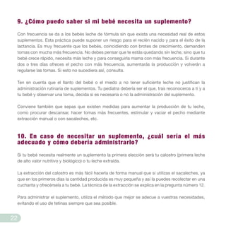 9. ¿Cómo puedo saber si mi bebé necesita un suplemento?
Con frecuencia se da a los bebés leche de fórmula sin que exista una necesidad real de estos
suplementos. Esta práctica puede suponer un riesgo para el recién nacido y para el éxito de la
lactancia. Es muy frecuente que los bebés, coincidiendo con brotes de crecimiento, demanden
tomas con mucha más frecuencia. No debes pensar que te estás quedando sin leche, sino que tu
bebé crece rápido, necesita más leche y para conseguirla mama con más frecuencia. Si durante
dos o tres días ofreces el pecho con más frecuencia, aumentarás la producción y volverán a
regularse las tomas. Si esto no sucediera así, consulta.
Ten en cuenta que el llanto del bebé o el miedo a no tener suficiente leche no justifican la
administración rutinaria de suplementos. Tu pediatra debería ser el que, tras reconoceros a ti y a
tu bebé y observar una toma, decida si es necesaria o no la administración del suplemento.
Conviene también que sepas que existen medidas para aumentar la producción de tu leche,
como procurar descansar, hacer tomas más frecuentes, estimular y vaciar el pecho mediante
extracción manual o con sacaleches, etc.
10. En caso de necesitar un suplemento, ¿cuál sería el más
adecuado y cómo debería administrarlo?
Si tu bebé necesita realmente un suplemento la primera elección será tu calostro (primera leche
de alto valor nutritivo y biológico) o tu leche extraída.
La extracción del calostro es más fácil hacerla de forma manual que si utilizas el sacaleches, ya
que en los primeros días la cantidad producida es muy pequeña y así la puedes recolectar en una
cucharita y ofrecérsela a tu bebé. La técnica de la extracción se explica en la pregunta número 12.
Para administrar el suplemento, utiliza el método que mejor se adecue a vuestras necesidades,
evitando el uso de tetinas siempre que sea posible.
22
 