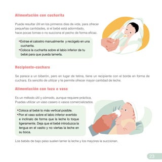 Alimentación con cucharita
Puede resultar ú́til en los primeros días de vida, para ofrecer
pequeñas cantidades, si el bebé está adormilado,
hace pocas tomas o no succiona el pecho de forma eficaz.
Recipiente-cuchara
Se parece a un biberón, pero en lugar de tetina, tiene un recipiente con el borde en forma de
cuchara. Es sencillo de utilizar y te permite ofrecer mayor cantidad de leche.
Alimentación con taza o vaso
Es un método útil y cómodo, aunque requiere práctica.
Puedes utilizar un vaso casero o vasos comercializados.
Los bebés de bajo peso suelen lamer la leche y los mayores la succionan.
·Coloca al bebé lo más vertical posible.
·Pon el vaso sobre el labio inferior evertido
e inclínalo de forma que la leche lo toque
ligeramente. Deja que el bebé introduzca la
lengua en el vasito y no viertas la leche en
su boca.
·Extrae el calostro manualmente y recógelo en una
cucharita.
·Coloca la cucharita sobre el labio inferior de tu
bebé para que pueda lamerla.
23
 