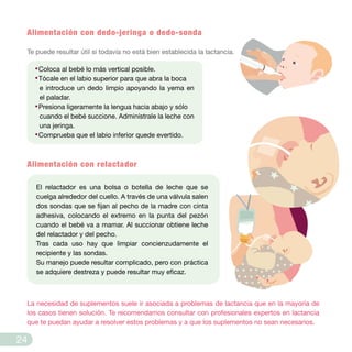 Alimentación con dedo-jeringa o dedo-sonda
Te puede resultar útil si todavía no está bien establecida la lactancia.
Alimentación con relactador
·Coloca al bebé lo más vertical posible.
·Tócale en el labio superior para que abra la boca
e introduce un dedo limpio apoyando la yema en
el paladar.
·Presiona ligeramente la lengua hacia abajo y sólo
cuando el bebé succione. Adminístrale la leche con
una jeringa.
·Comprueba que el labio inferior quede evertido.
La necesidad de suplementos suele ir asociada a problemas de lactancia que en la mayoría de
los casos tienen solución. Te recomendamos consultar con profesionales expertos en lactancia
que te puedan ayudar a resolver estos problemas y a que los suplementos no sean necesarios.
El relactador es una bolsa o botella de leche que se
cuelga alrededor del cuello. A través de una válvula salen
dos sondas que se fijan al pecho de la madre con cinta
adhesiva, colocando el extremo en la punta del pezón
cuando el bebé va a mamar. Al succionar obtiene leche
del relactador y del pecho.
Tras cada uso hay que limpiar concienzudamente el
recipiente y las sondas.
Su manejo puede resultar complicado, pero con práctica
se adquiere destreza y puede resultar muy eficaz.
24
 